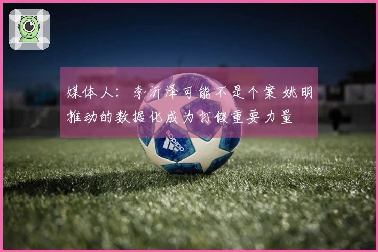 媒体人：李沂泽可能不是个案 姚明推动的数据化成为打假重要力量