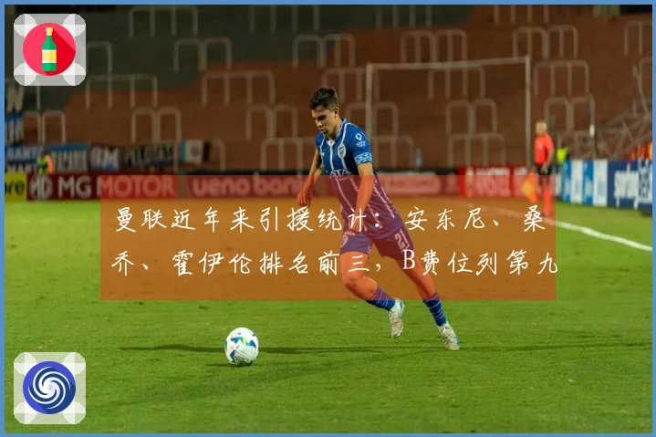 曼联近年来引援统计：安东尼、桑乔、霍伊伦排名前三，B费位列第九