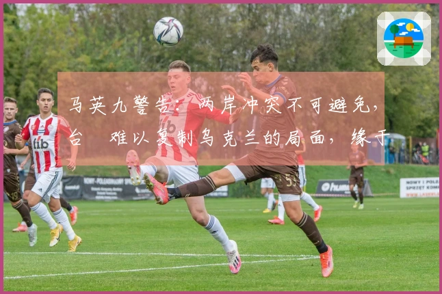 马英九警告：两岸冲突不可避免，台灣难以复制乌克兰的局面，缘于关键弱点。