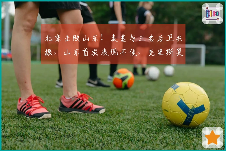 北京击败山东！麦基与三名后卫共振，山东首发表现不佳，克里斯复出状态低迷