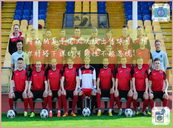 阿森纳夏季需大规模出售球员，阿尔特塔下课的可能性不能忽视！