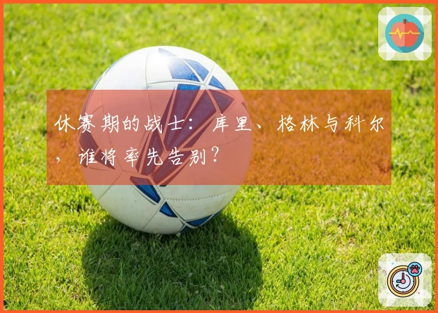 休赛期的战士：库里、格林与科尔，谁将率先告别？