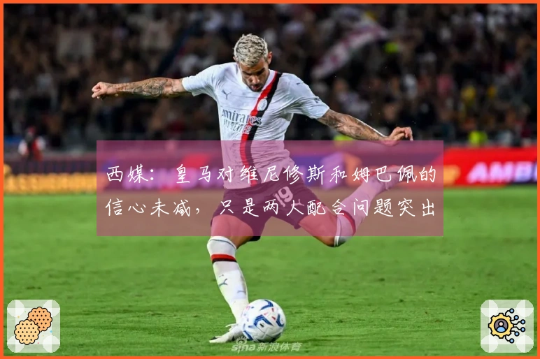 西媒：皇马对维尼修斯和姆巴佩的信心未减，只是两人配合问题突出