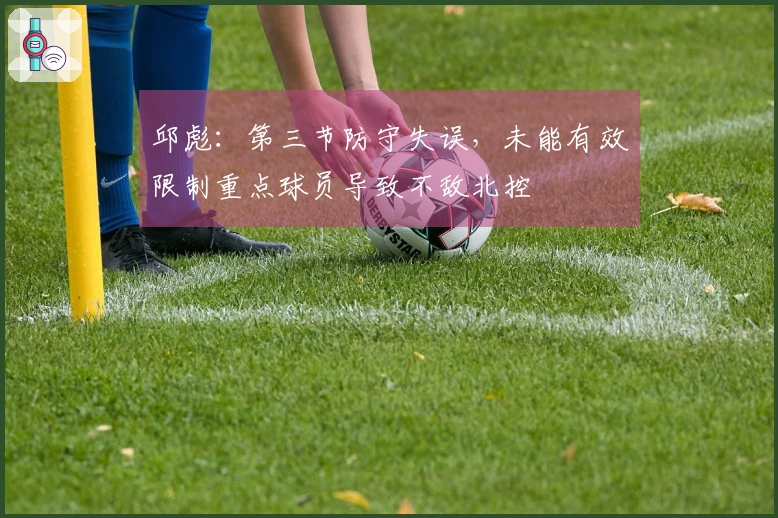 邱彪：第三节防守失误，未能有效限制重点球员导致不敌北控