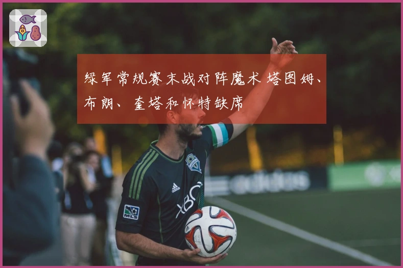 绿军常规赛末战对阵魔术 塔图姆、布朗、奎塔和怀特缺席