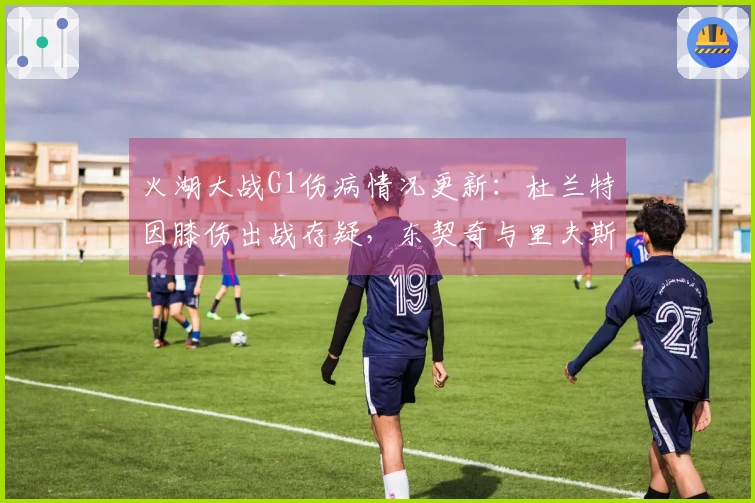 火湖大战G1伤病情况更新：杜兰特因膝伤出战存疑，东契奇与里夫斯缺席