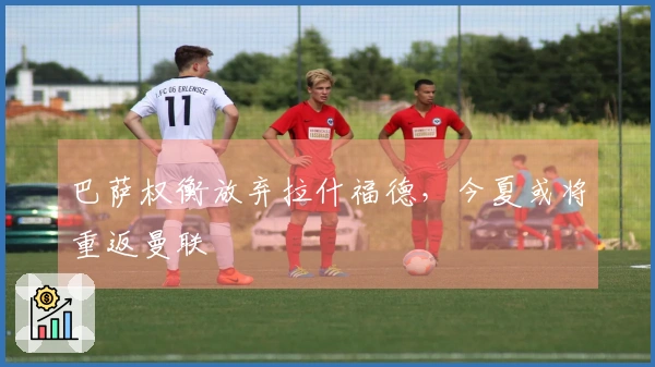 巴萨权衡放弃拉什福德，今夏或将重返曼联