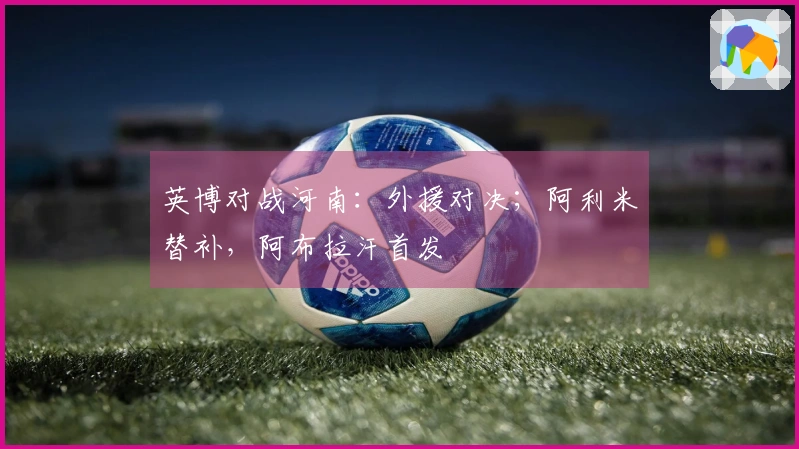 英博对战河南：外援对决；阿利米替补，阿布拉汗首发