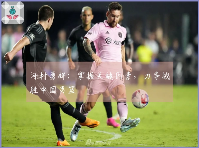 河村勇辉：掌握关键因素，力争战胜中国男篮