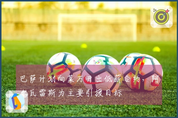 巴萨计划向莱万开出低薪合约，阿尔瓦雷斯为主要引援目标