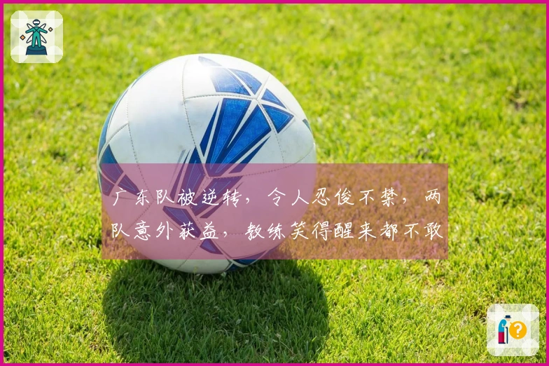 广东队被逆转，令人忍俊不禁，两队意外获益，教练笑得醒来都不敢相信