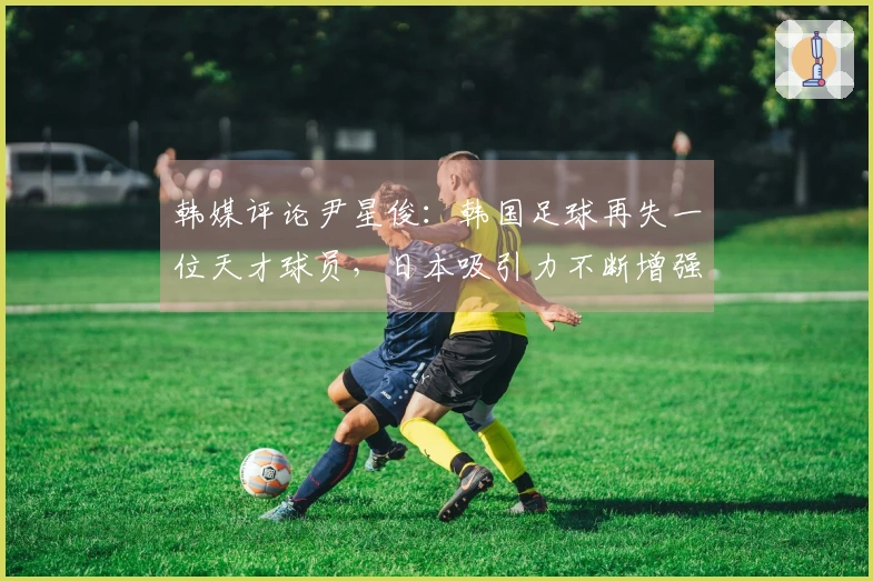 韩媒评论尹星俊：韩国足球再失一位天才球员，日本吸引力不断增强