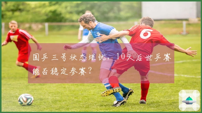 国乒三号状态堪忧，10天后世乒赛能否稳定参赛？