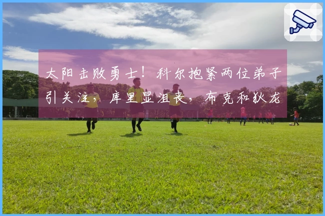 太阳击败勇士！科尔抱紧两位弟子引关注，库里显沮丧，布克和狄龙喜形于色